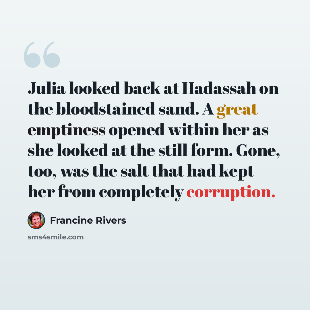 “Julia looked back at Hadassah on the bloodstained sand. A great emptiness opened within her as she looked at the still form. Gone, too, was the salt that had kept her from completely corruption.” quote by Francine Rivers