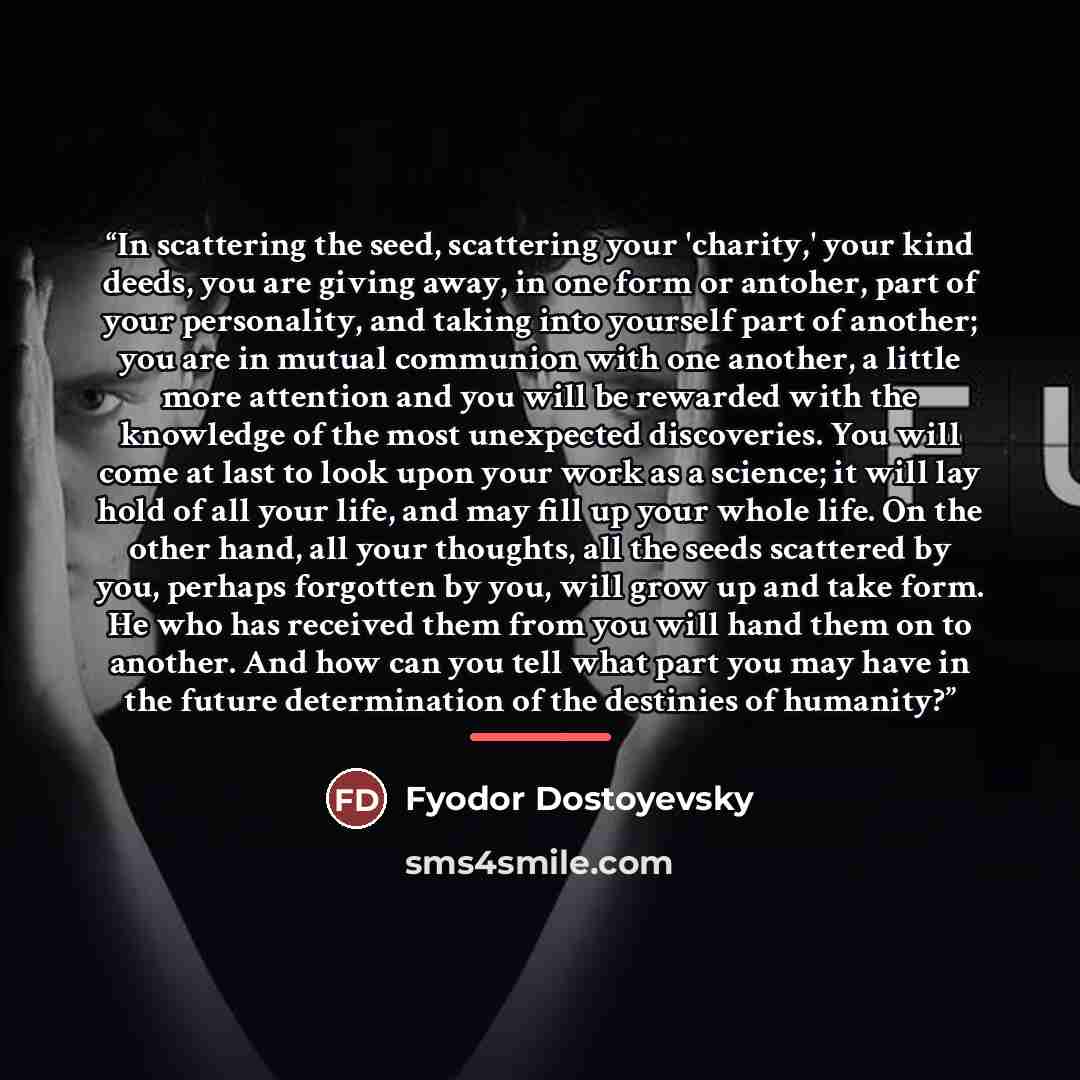 “In scattering the seed, scattering your 'charity,' your kind deeds, you are giving away, in one form or antoher, part of your personality, and taking into yourself part of another; you are in mutual communion with one another, a little more attention and you will be rewarded with the knowledge of…” quote by Fyodor Dostoyevsky