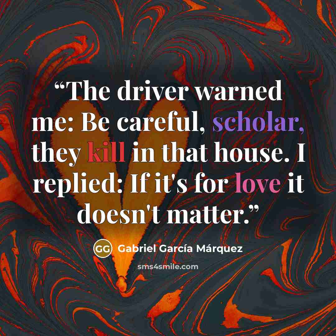 “The driver warned me: Be careful, scholar, they kill in that house. I replied: If it's for love it doesn't matter.” quote by Gabriel García Márquez