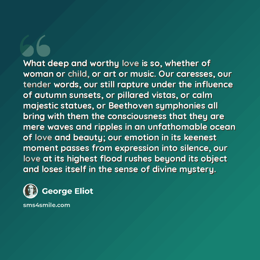 “What deep and worthy love is so, whether of woman or child, or art or music. Our caresses, our tender words, our still rapture under the influence of autumn sunsets, or pillared vistas, or calm majestic statues, or Beethoven symphonies all bring with them the consciousness that they are mere waves…” quote by George Eliot