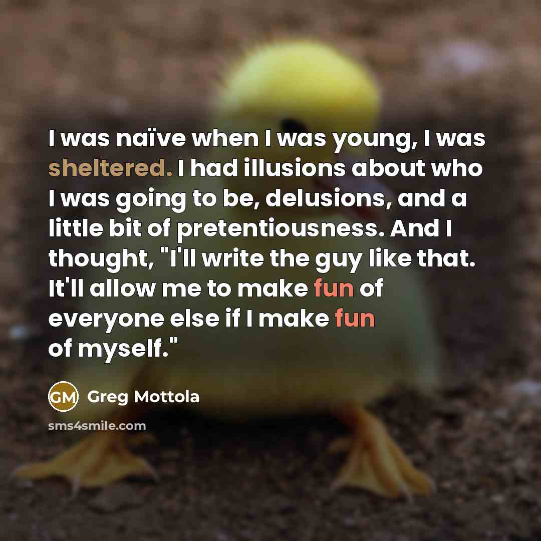 “I was naïve when I was young, I was sheltered. I had illusions about who I was going to be, delusions, and a little bit of pretentiousness. And I thought, "I'll write the guy like that. It'll allow me to make fun of everyone else if I make fun of myself."” quote by Greg Mottola