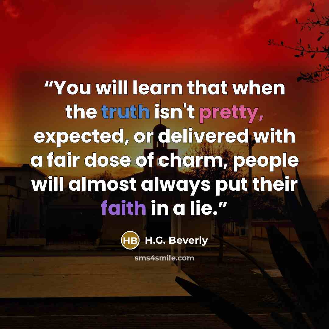 “You will learn that when the truth isn't pretty, expected, or delivered with a fair dose of charm, people will almost always put their faith in a lie.” quote by H.G. Beverly