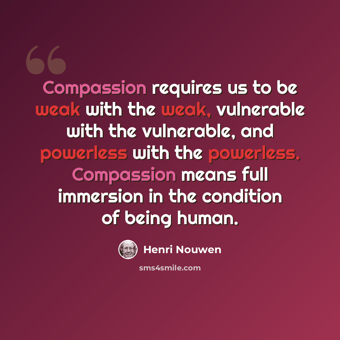 “Compassion requires us to be weak with the weak, vulnerable with the vulnerable, and powerless with the powerless. Compassion means full immersion in the condition of being human.” quote by Henri Nouwen