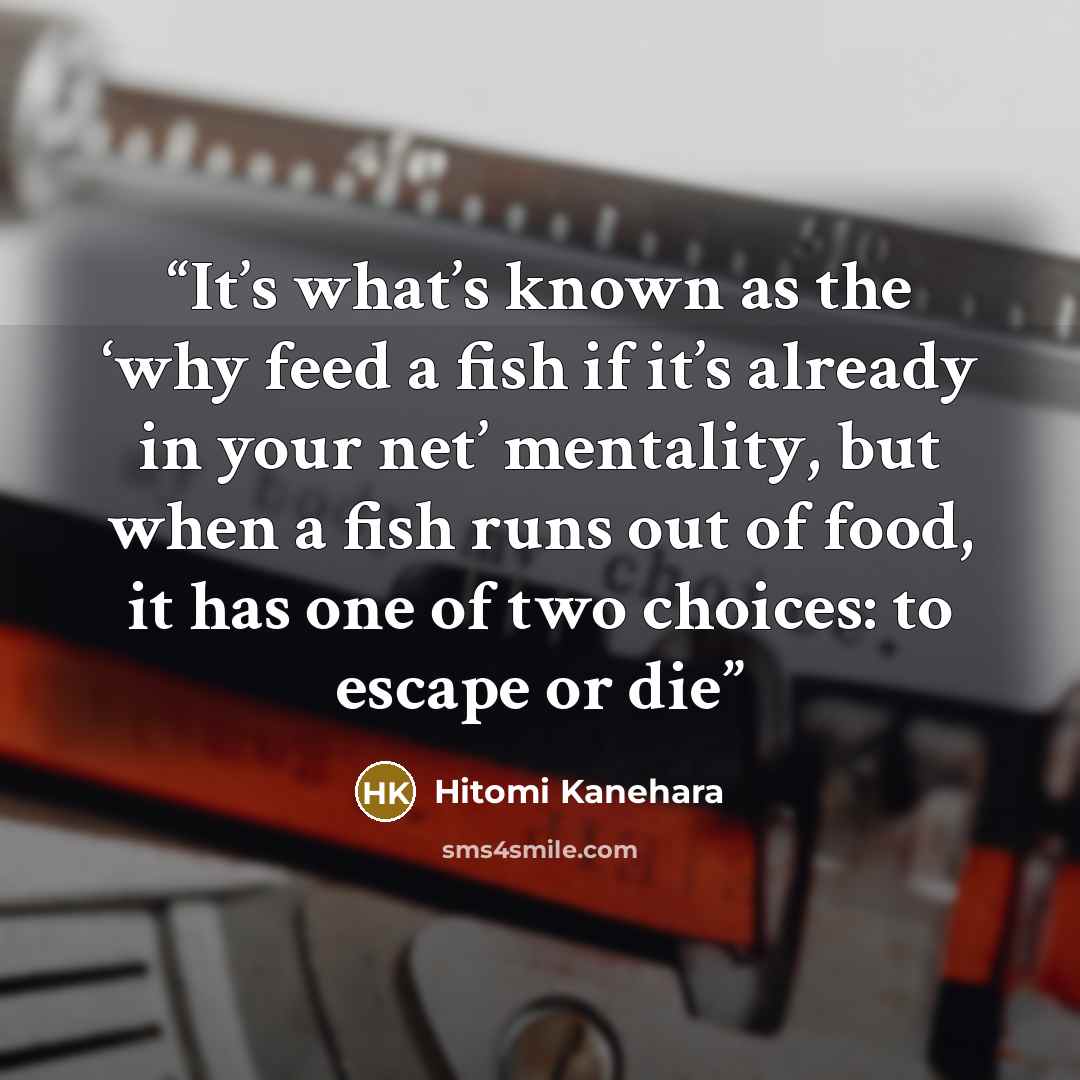 “It’s what’s known as the ‘why feed a fish if it’s already in your net’ mentality, but when a fish runs out of food, it has one of two choices: to escape or die” quote by Hitomi Kanehara