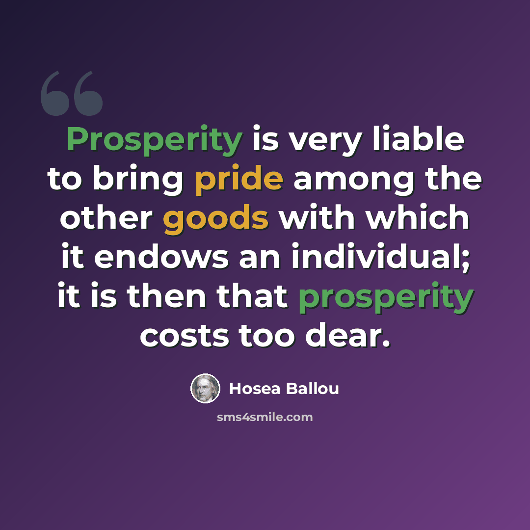 “Prosperity is very liable to bring pride among the other goods with which it endows an individual; it is then that prosperity costs too dear.” quote by Hosea Ballou