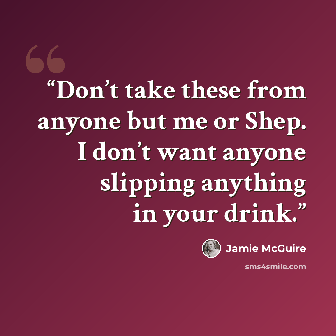 “Don’t take these from anyone but me or Shep. I don’t want anyone slipping anything in your drink.” quote by Jamie McGuire