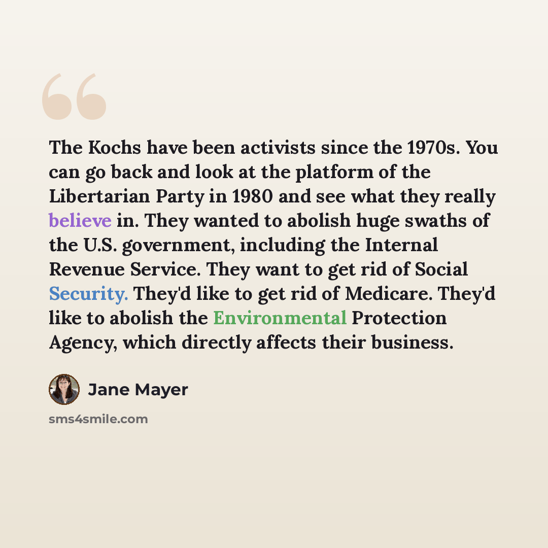 “The Kochs have been activists since the 1970s. You can go back and look at the platform of the Libertarian Party in 1980 and see what they really believe in. They wanted to abolish huge swaths of the U.S. government, including the Internal Revenue Service. They want to get rid of Social Security…” quote by Jane Mayer