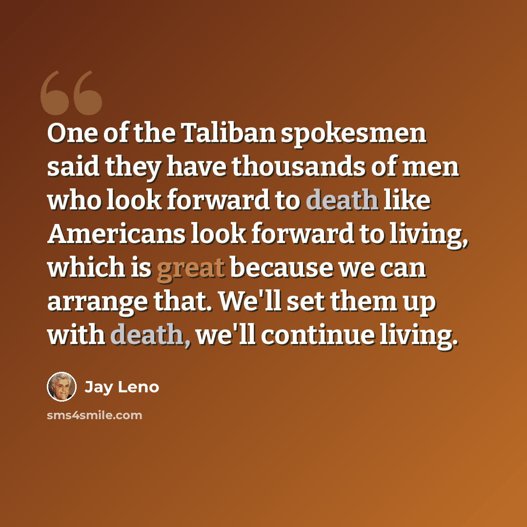 “One of the Taliban spokesmen said they have thousands of men who look forward to death like Americans look forward to living, which is great because we can arrange that. We'll set them up with death, we'll continue living.” quote by Jay Leno