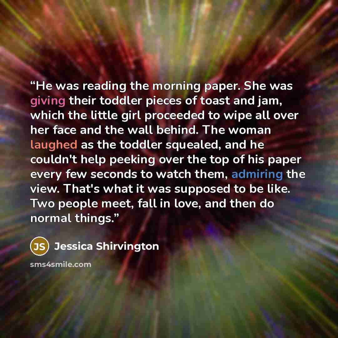 “He was reading the morning paper. She was giving their toddler pieces of toast and jam, which the little girl proceeded to wipe all over her face and the wall behind. The woman laughed as the toddler squealed, and he couldn't help peeking over the top of his paper every few seconds to watch them…” quote by Jessica Shirvington