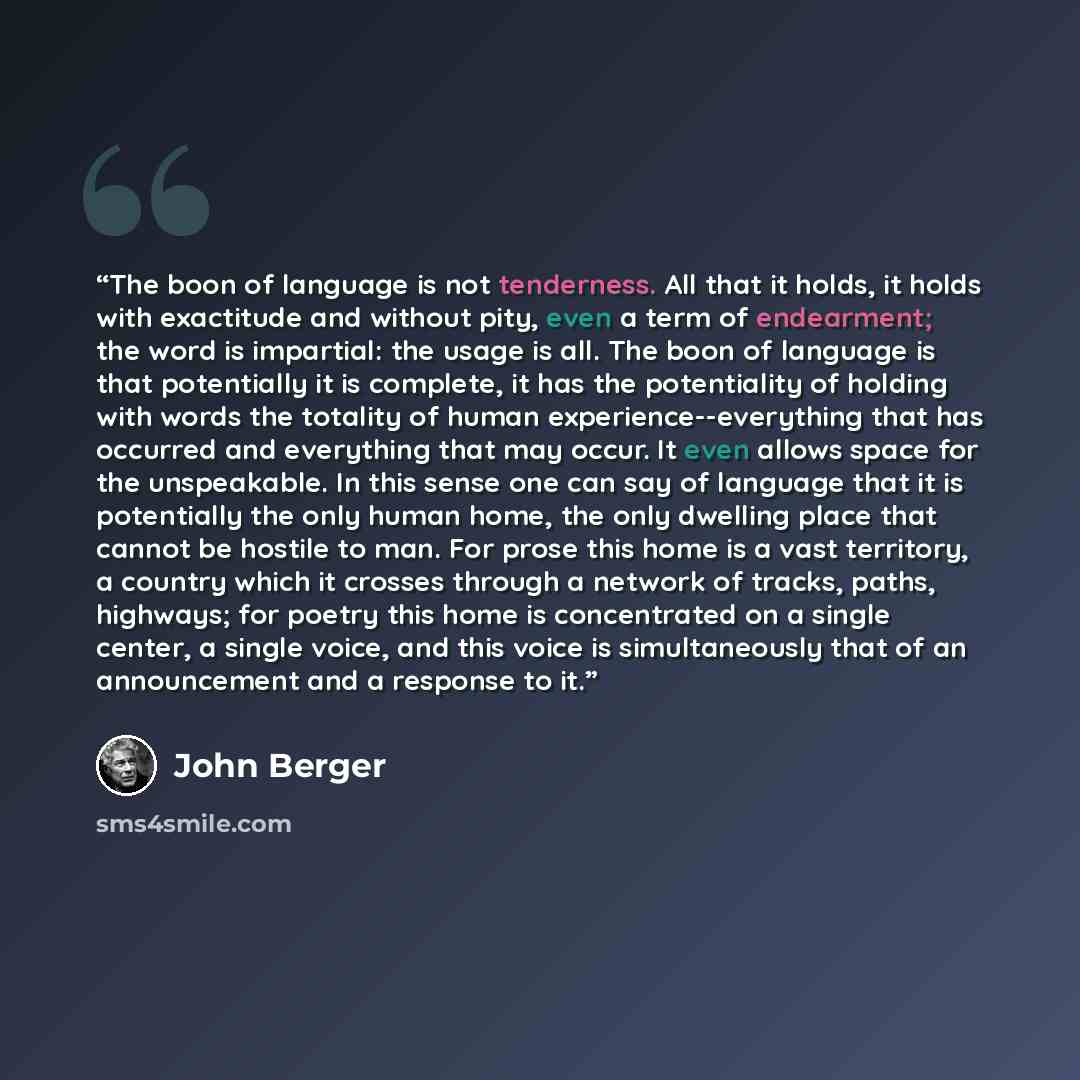 “The boon of language is not tenderness. All that it holds, it holds with exactitude and without pity, even a term of endearment; the word is impartial: the usage is all. The boon of language is that potentially it is complete, it has the potentiality of holding with words the totality of human…” quote by John Berger
