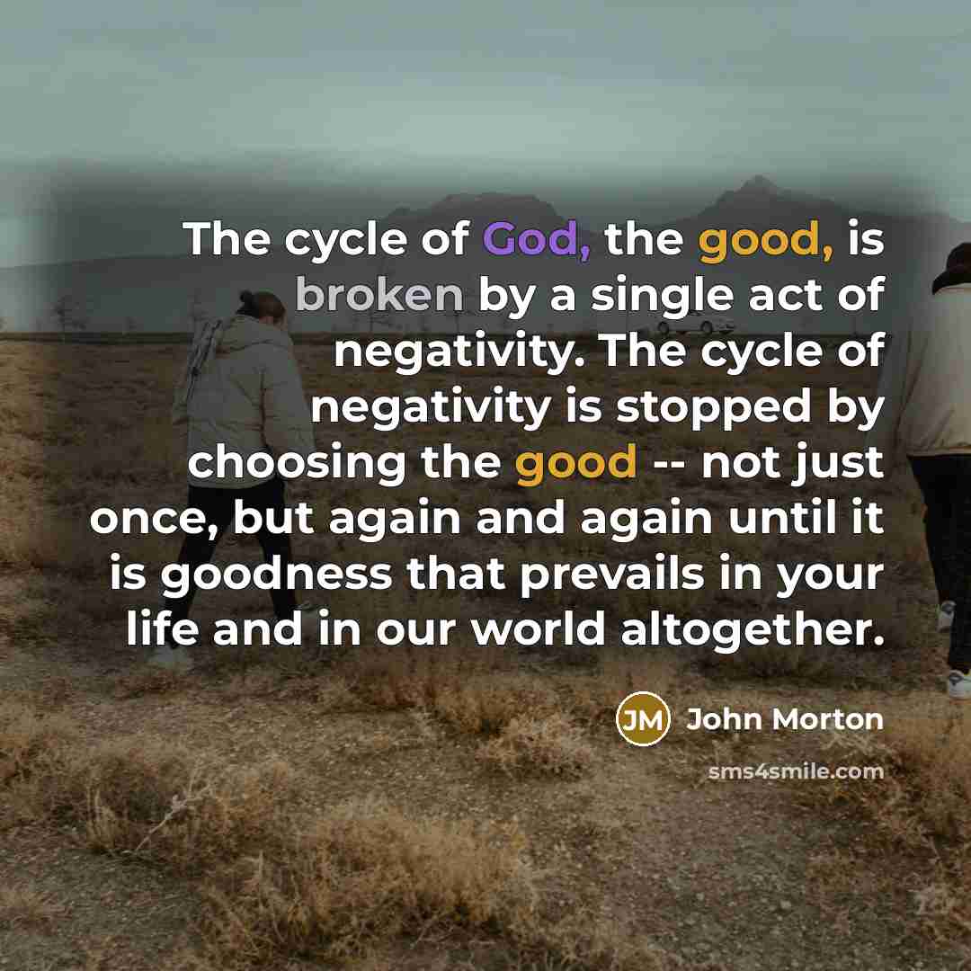 “The cycle of God, the good, is broken by a single act of negativity. The cycle of negativity is stopped by choosing the good -- not just once, but again and again until it is goodness that prevails in your life and in our world altogether.” quote by John Morton