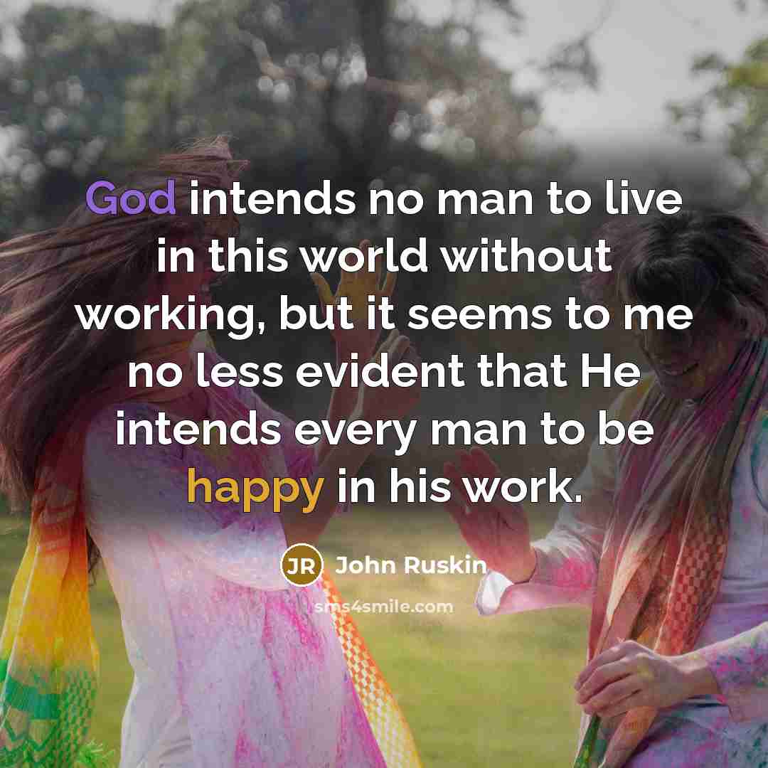 “God intends no man to live in this world without working, but it seems to me no less evident that He intends every man to be happy in his work.” quote by John Ruskin