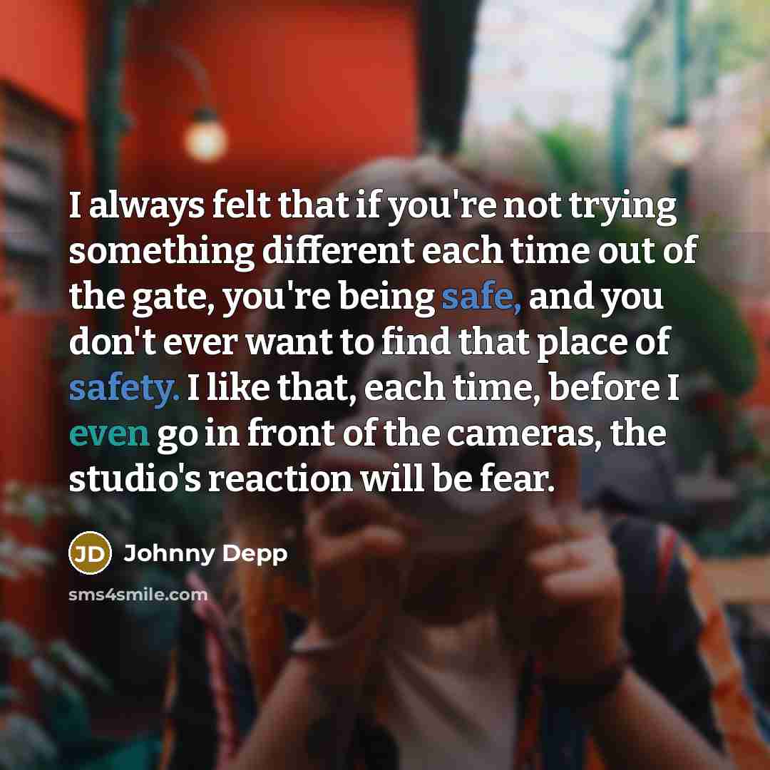 “I always felt that if you're not trying something different each time out of the gate, you're being safe, and you don't ever want to find that place of safety. I like that, each time, before I even go in front of the cameras, the studio's reaction will be fear.” quote by Johnny Depp