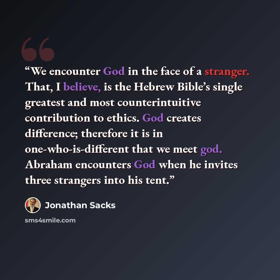 “We encounter God in the face of a stranger. That, I believe, is the Hebrew Bible’s single greatest and most counterintuitive contribution to ethics. God creates difference; therefore it is in one-who-is-different that we meet god. Abraham encounters God when he invites three strangers into his tent.” quote by Jonathan Sacks