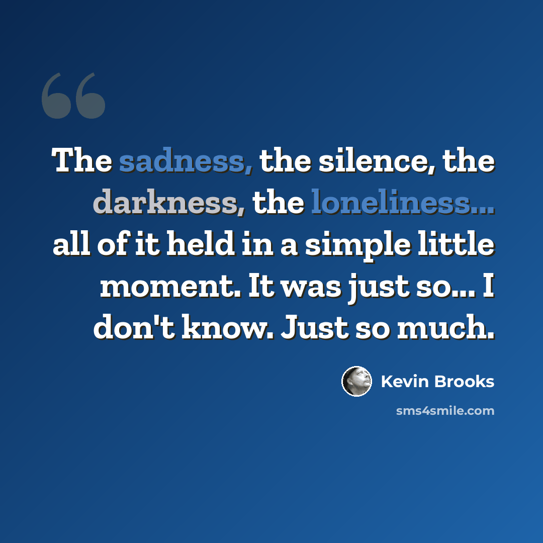 “The sadness, the silence, the darkness, the loneliness... all of it held in a simple little moment. It was just so... I don't know. Just so much.” quote by Kevin Brooks
