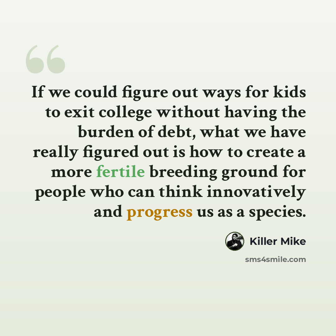 “If we could figure out ways for kids to exit college without having the burden of debt, what we have really figured out is how to create a more fertile breeding ground for people who can think innovatively and progress us as a species.” quote by Killer Mike