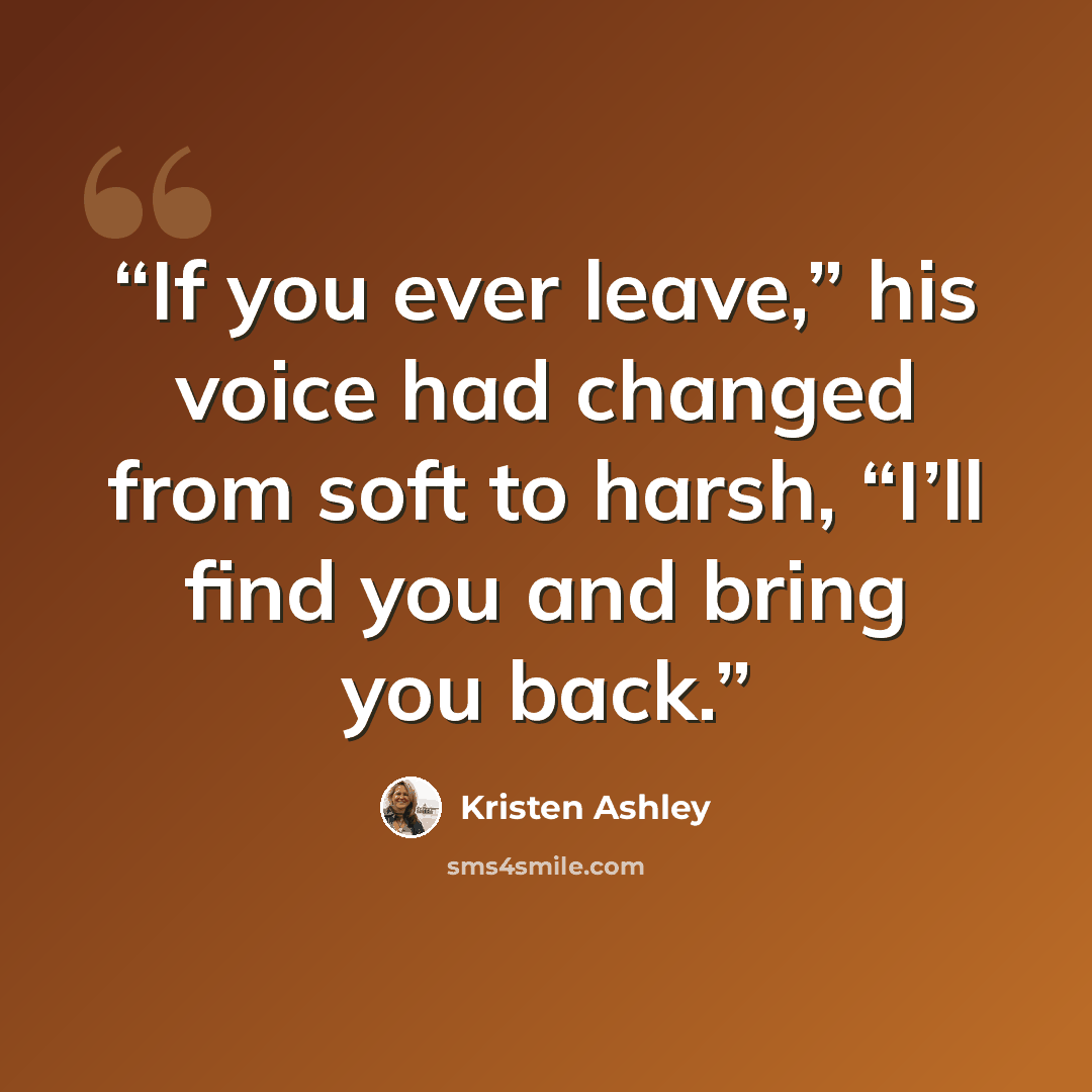 “If you ever leave,” his voice had changed from soft to harsh, “I’ll find you and bring you back.” quote by Kristen Ashley