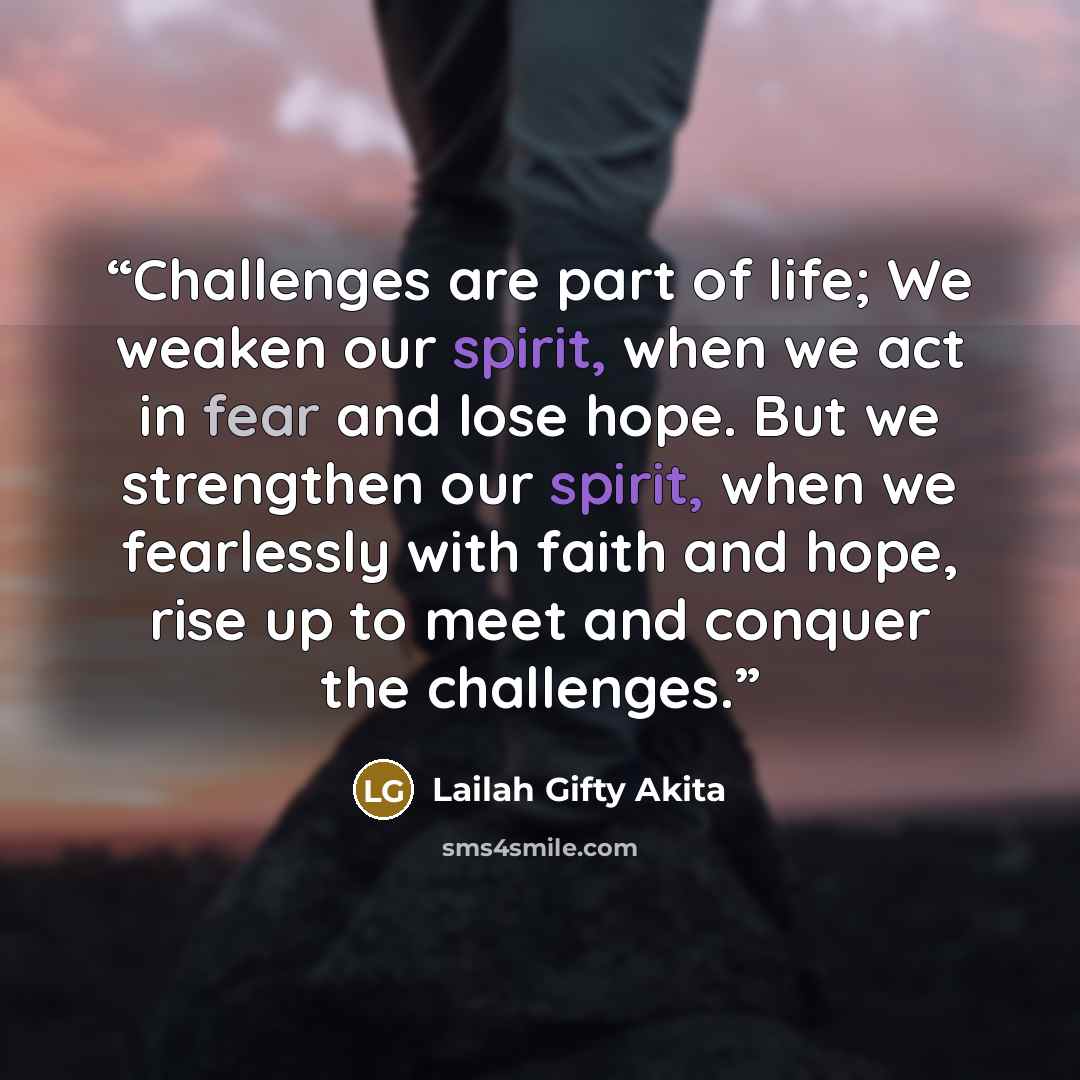 “Challenges are part of life; We weaken our spirit, when we act in fear and lose hope. But we strengthen our spirit, when we fearlessly with faith and hope, rise up to meet and conquer the challenges.” quote by Lailah Gifty Akita