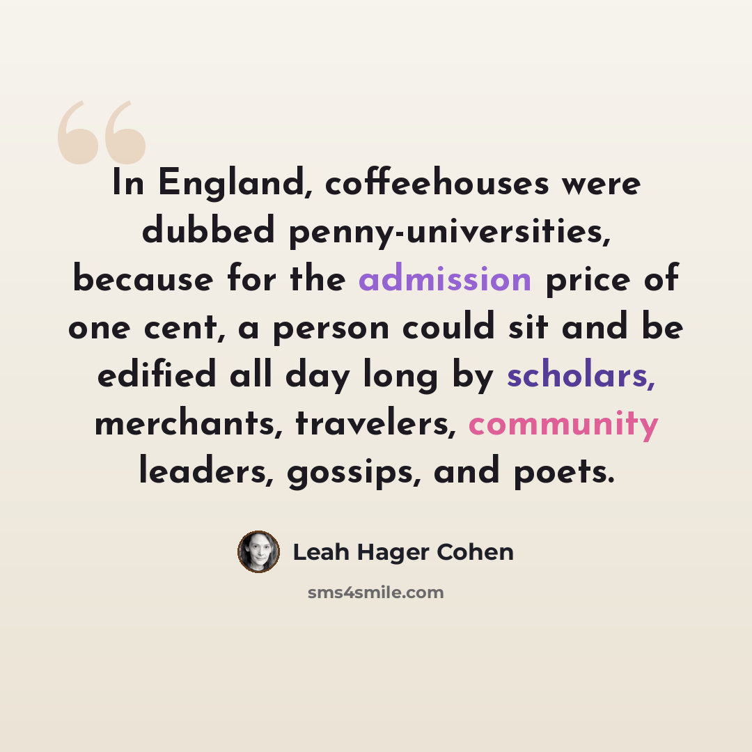 “In England, coffeehouses were dubbed penny-universities, because for the admission price of one cent, a person could sit and be edified all day long by scholars, merchants, travelers, community leaders, gossips, and poets.” quote by Leah Hager Cohen