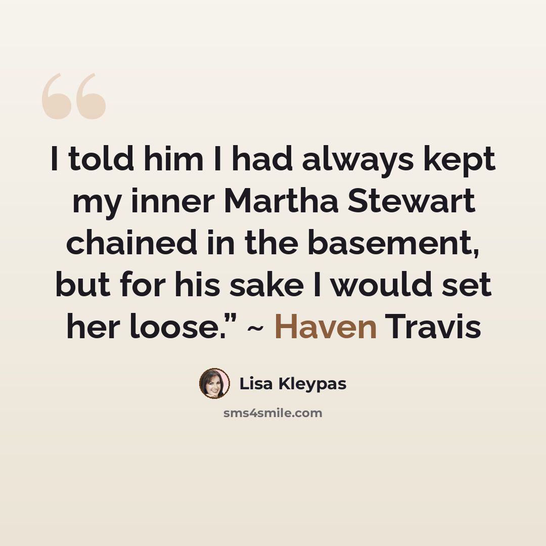 “I told him I had always kept my inner Martha Stewart chained in the basement, but for his sake I would set her loose.” ~ Haven Travis” quote by Lisa Kleypas