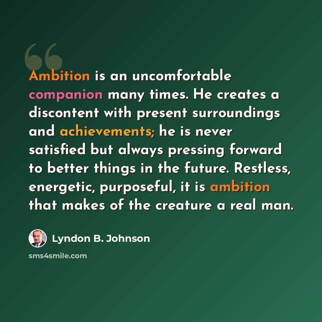 “Ambition is an uncomfortable companion many times. He creates a discontent with present surroundings and achievements; he is never satisfied but always pressing forward to better things in the future. Restless, energetic, purposeful, it is ambition that makes of the creature a real man.” quote by Lyndon B. Johnson