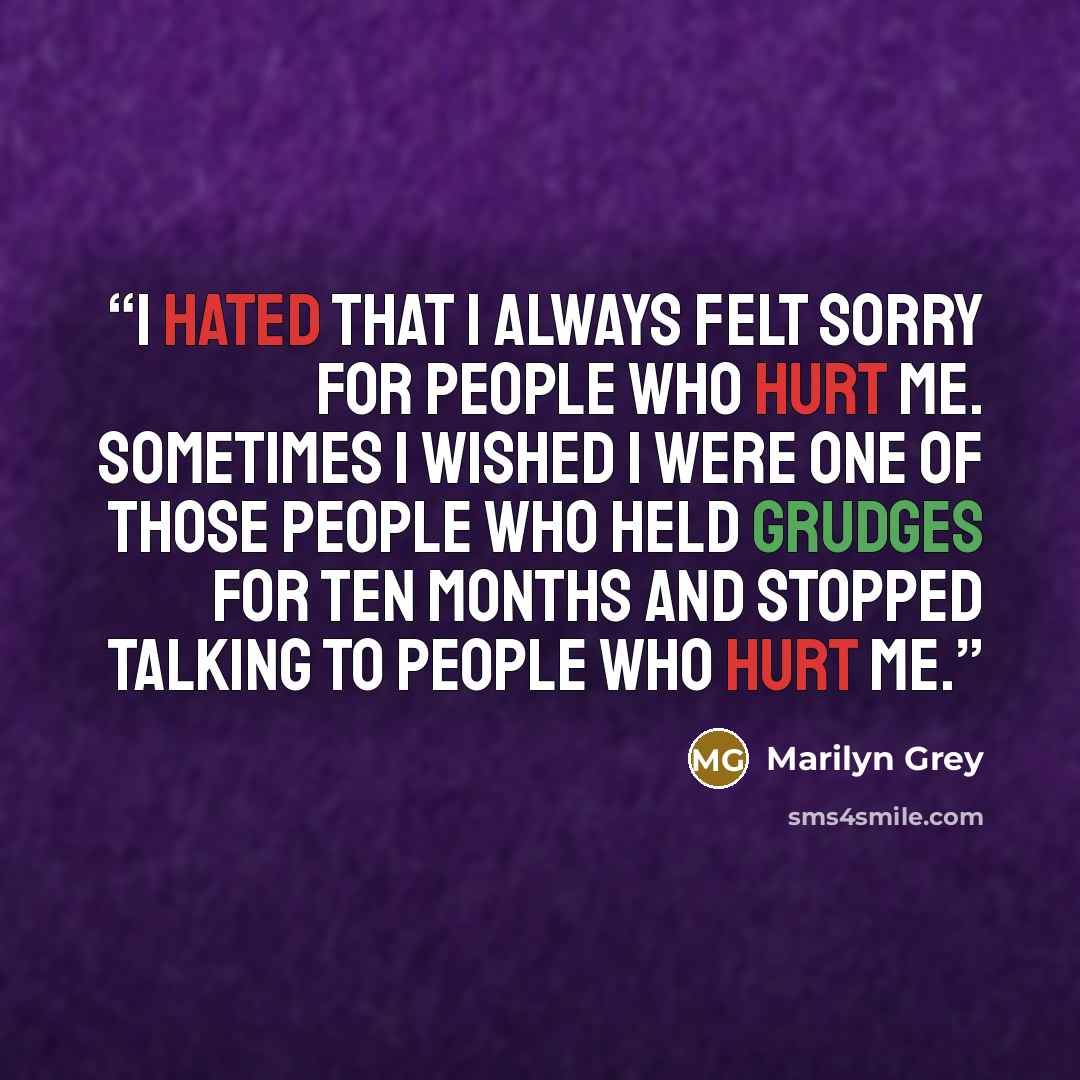“I hated that I always felt sorry for people who hurt me. Sometimes I wished I were one of those people who held grudges for ten months and stopped talking to people who hurt me.” quote by Marilyn Grey