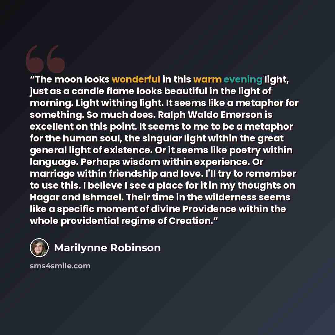 “The moon looks wonderful in this warm evening light, just as a candle flame looks beautiful in the light of morning. Light withing light. It seems like a metaphor for something. So much does. Ralph Waldo Emerson is excellent on this point. It seems to me to be a metaphor for the human soul, the…” quote by Marilynne Robinson