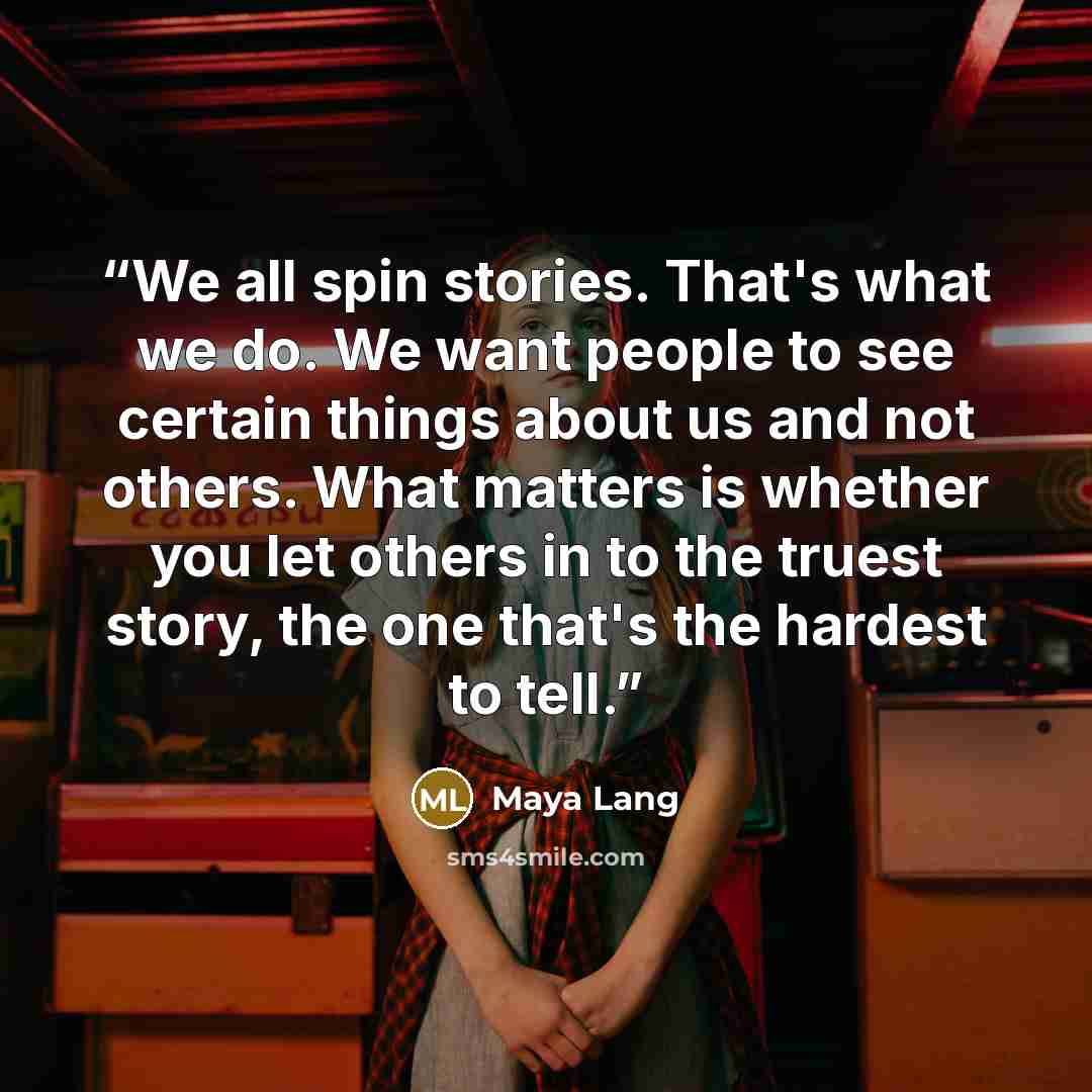 “We all spin stories. That's what we do. We want people to see certain things about us and not others. What matters is whether you let others in to the truest story, the one that's the hardest to tell.” quote by Maya Lang