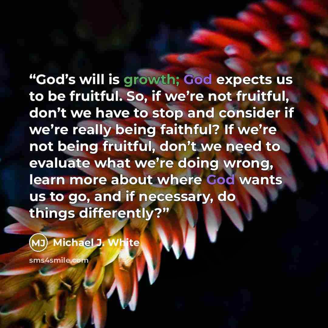 “God’s will is growth; God expects us to be fruitful. So, if we’re not fruitful, don’t we have to stop and consider if we’re really being faithful? If we’re not being fruitful, don’t we need to evaluate what we’re doing wrong, learn more about where God wants us to go, and if necessary, do things…” quote by Michael J. White