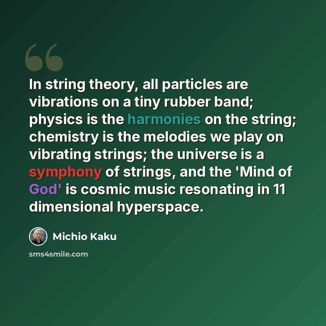“In string theory, all particles are vibrations on a tiny rubber band; physics is the harmonies on the string; chemistry is the melodies we play on vibrating strings; the universe is a symphony of strings, and the 'Mind of God' is cosmic music resonating in 11 dimensional hyperspace.” quote by Michio Kaku