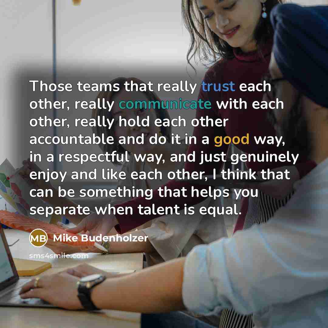 “Those teams that really trust each other, really communicate with each other, really hold each other accountable and do it in a good way, in a respectful way, and just genuinely enjoy and like each other, I think that can be something that helps you separate when talent is equal.” quote by Mike Budenholzer