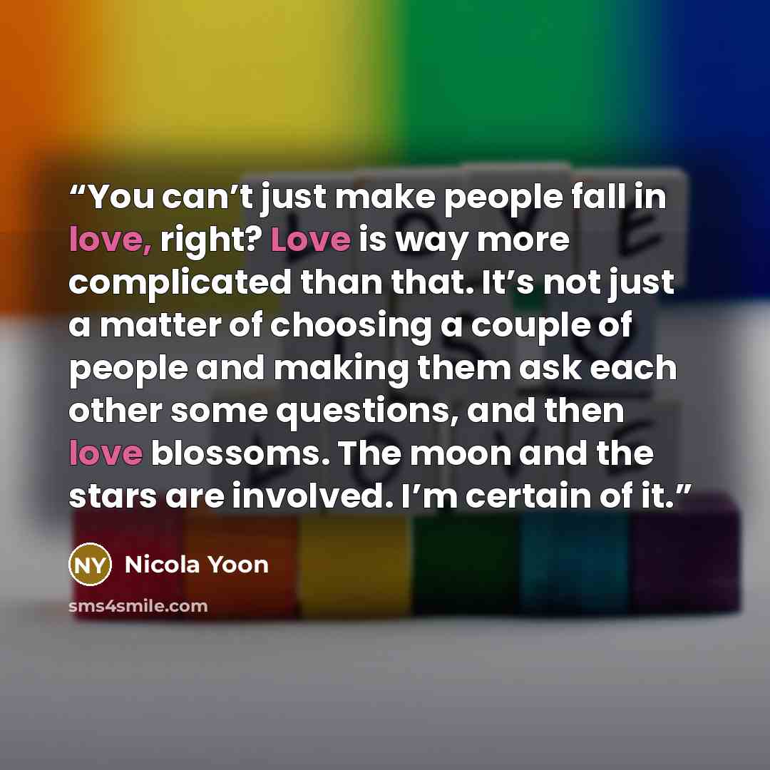“You can’t just make people fall in love, right? Love is way more complicated than that. It’s not just a matter of choosing a couple of people and making them ask each other some questions, and then love blossoms. The moon and the stars are involved. I’m certain of it.” quote by Nicola Yoon