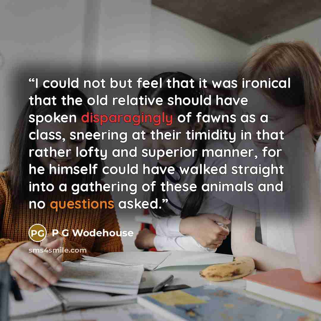 “I could not but feel that it was ironical that the old relative should have spoken disparagingly of fawns as a class, sneering at their timidity in that rather lofty and superior manner, for he himself could have walked straight into a gathering of these animals and no questions asked.” quote by P G Wodehouse