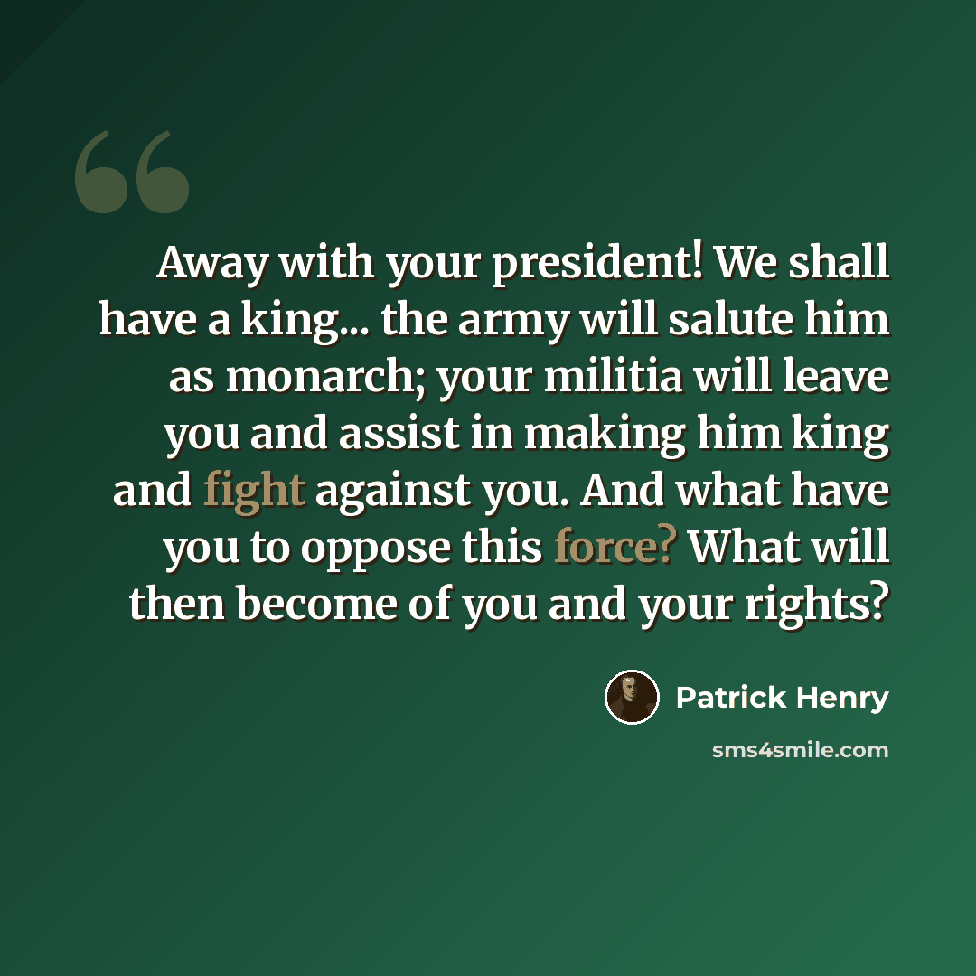 “Away with your president! We shall have a king... the army will salute him as monarch; your militia will leave you and assist in making him king and fight against you. And what have you to oppose this force? What will then become of you and your rights?” quote by Patrick Henry