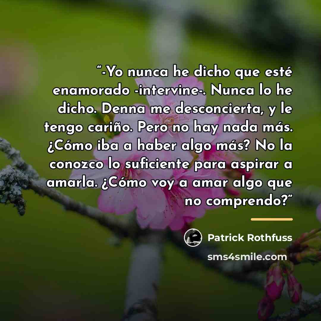 “-Yo nunca he dicho que esté enamorado -intervine-. Nunca lo he dicho. Denna me desconcierta, y le tengo cariño. Pero no hay nada más. ¿Cómo iba a haber algo más? No la conozco lo suficiente para aspirar a amarla. ¿Cómo voy a amar algo que no comprendo?” quote by Patrick Rothfuss