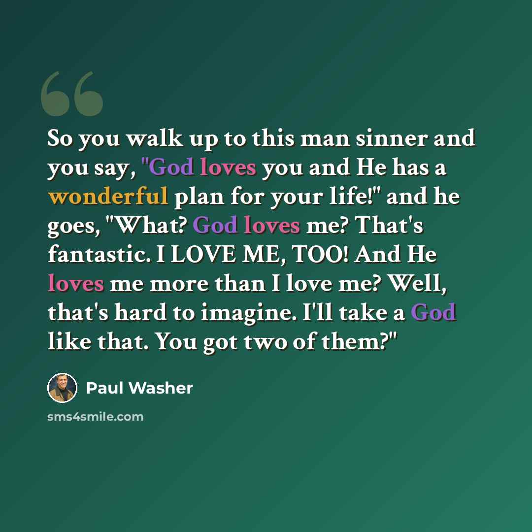 “So you walk up to this man sinner and you say, "God loves you and He has a wonderful plan for your life!" and he goes, "What? God loves me? That's fantastic. I LOVE ME, TOO! And He loves me more than I love me? Well, that's hard to imagine. I'll take a God like that. You got two of them?"” quote by Paul Washer