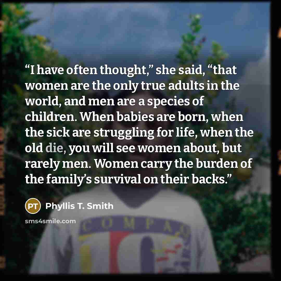 “I have often thought,” she said, “that women are the only true adults in the world, and men are a species of children. When babies are born, when the sick are struggling for life, when the old die, you will see women about, but rarely men. Women carry the burden of the family’s survival on their…” quote by Phyllis T. Smith