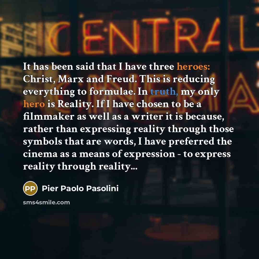“It has been said that I have three heroes: Christ, Marx and Freud. This is reducing everything to formulae. In truth, my only hero is Reality. If I have chosen to be a filmmaker as well as a writer it is because, rather than expressing reality through those symbols that are words, I have preferred…” quote by Pier Paolo Pasolini