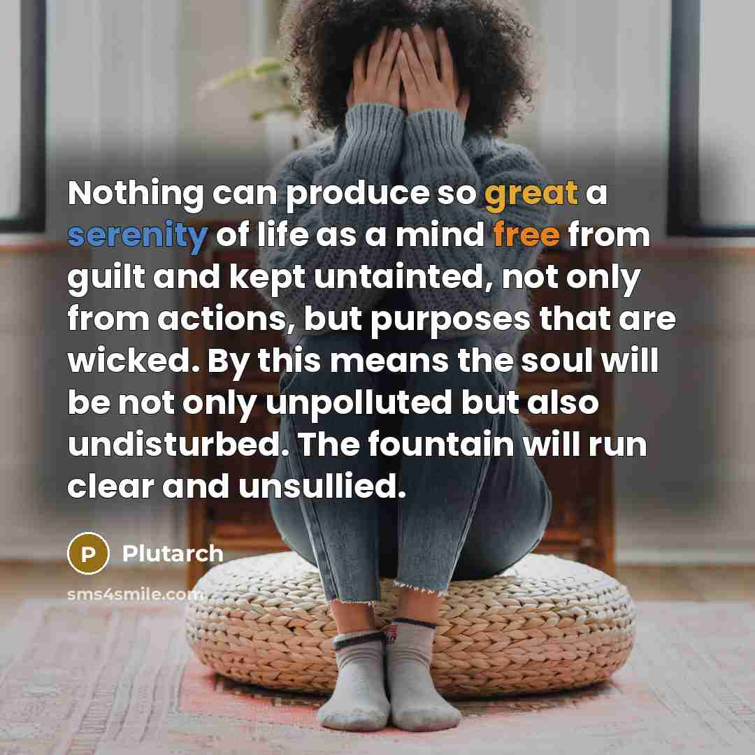 “Nothing can produce so great a serenity of life as a mind free from guilt and kept untainted, not only from actions, but purposes that are wicked. By this means the soul will be not only unpolluted but also undisturbed. The fountain will run clear and unsullied.” quote by Plutarch