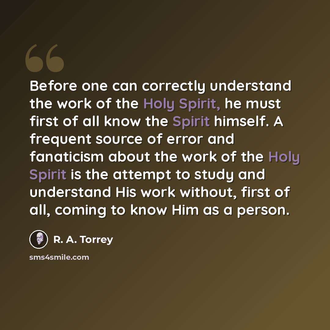 “Before one can correctly understand the work of the Holy Spirit, he must first of all know the Spirit himself. A frequent source of error and fanaticism about the work of the Holy Spirit is the attempt to study and understand His work without, first of all, coming to know Him as a person.” quote by R. A. Torrey