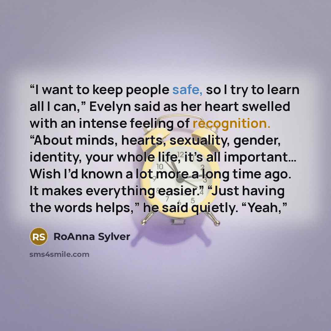 “I want to keep people safe, so I try to learn all I can,” Evelyn said as her heart swelled with an intense feeling of recognition. “About minds, hearts, sexuality, gender, identity, your whole life, it’s all important… Wish I’d known a lot more a long time ago. It makes everything easier.” “Just…” quote by RoAnna Sylver