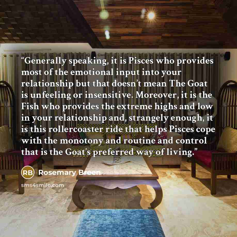 “Generally speaking, it is Pisces who provides most of the emotional input into your relationship but that doesn’t mean The Goat is unfeeling or insensitive. Moreover, it is the Fish who provides the extreme highs and low in your relationship and, strangely enough, it is this rollercoaster ride…” quote by Rosemary Breen