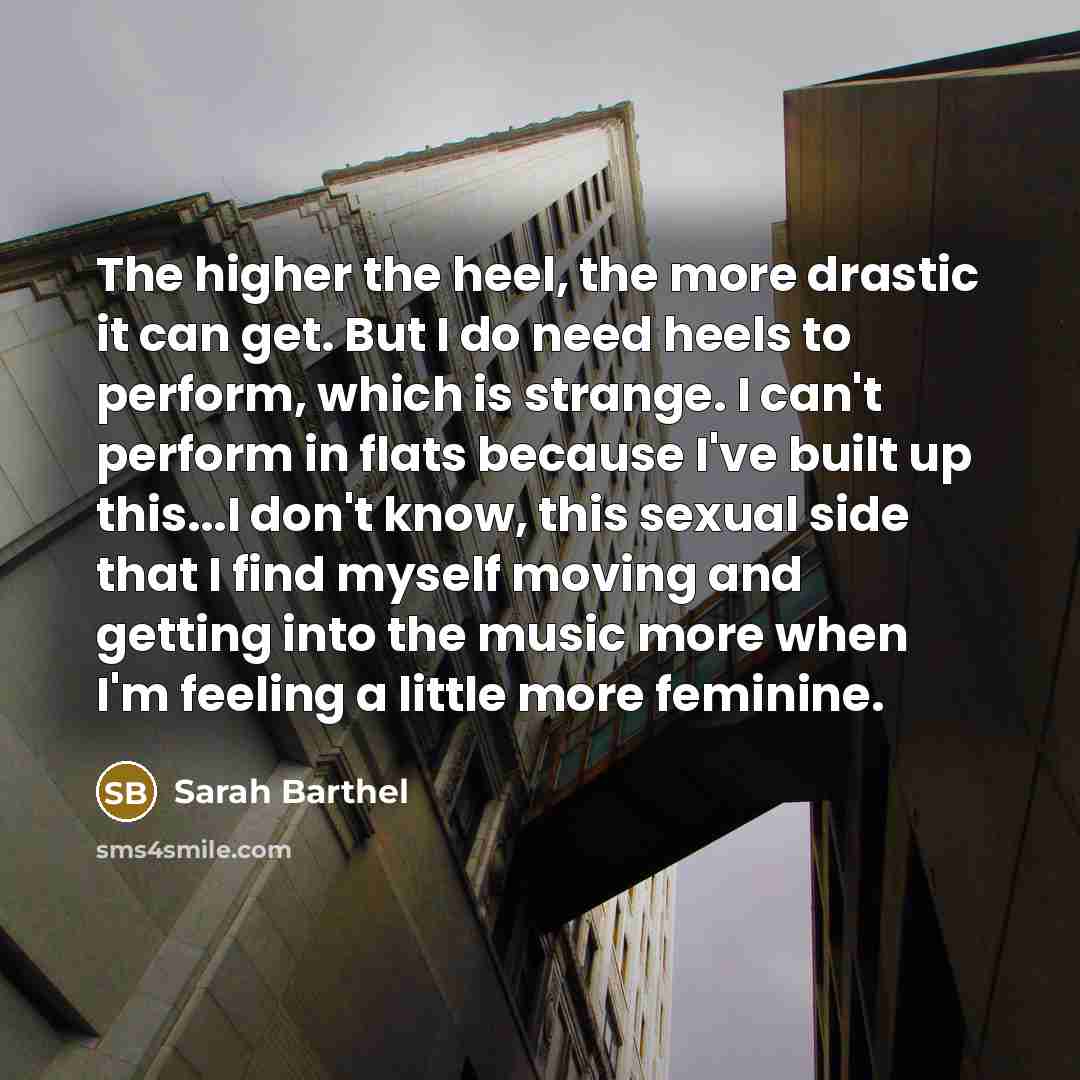 “The higher the heel, the more drastic it can get. But I do need heels to perform, which is strange. I can't perform in flats because I've built up this...I don't know, this sexual side that I find myself moving and getting into the music more when I'm feeling a little more feminine.” quote by Sarah Barthel