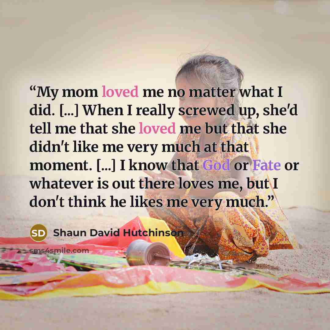 “My mom loved me no matter what I did. [...] When I really screwed up, she'd tell me that she loved me but that she didn't like me very much at that moment. [...] I know that God or Fate or whatever is out there loves me, but I don't think he likes me very much.” quote by Shaun David Hutchinson