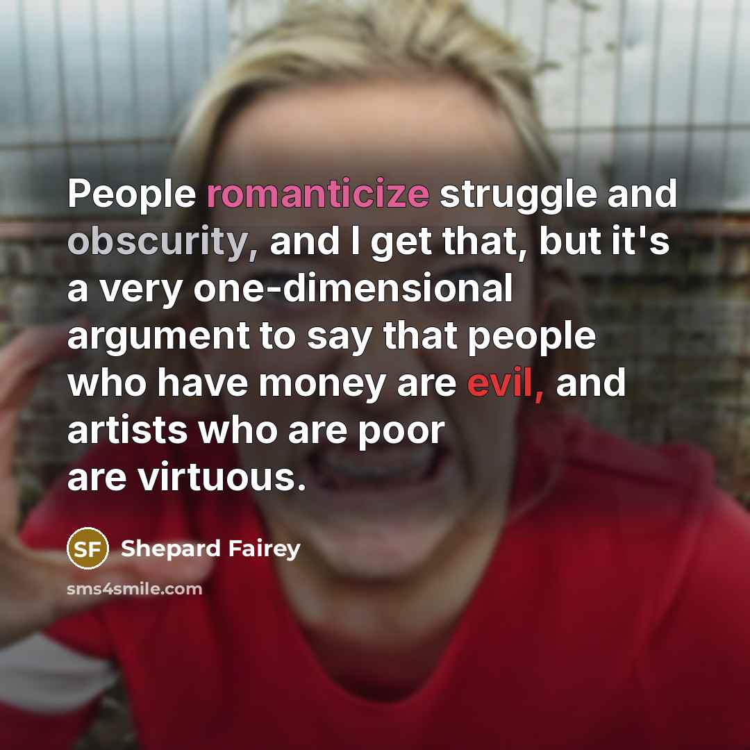 “People romanticize struggle and obscurity, and I get that, but it's a very one-dimensional argument to say that people who have money are evil, and artists who are poor are virtuous.” quote by Shepard Fairey