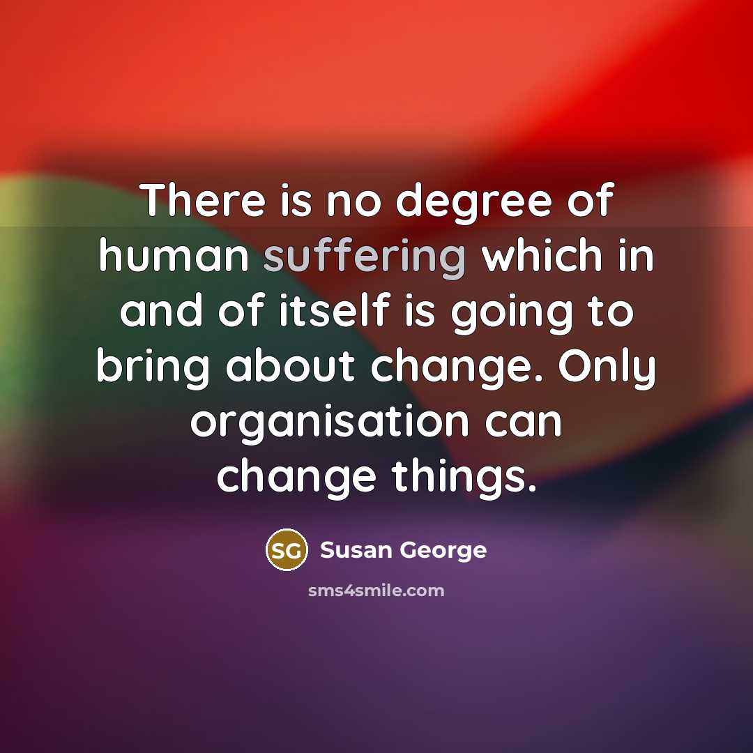 “There is no degree of human suffering which in and of itself is going to bring about change. Only organisation can change things.” quote by Susan George