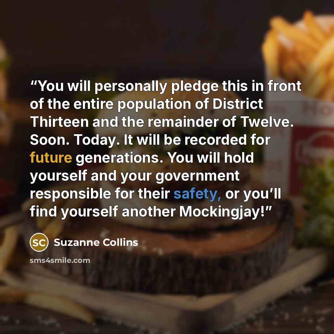 “You will personally pledge this in front of the entire population of District Thirteen and the remainder of Twelve. Soon. Today. It will be recorded for future generations. You will hold yourself and your government responsible for their safety, or you’ll find yourself another Mockingjay!” quote by Suzanne Collins