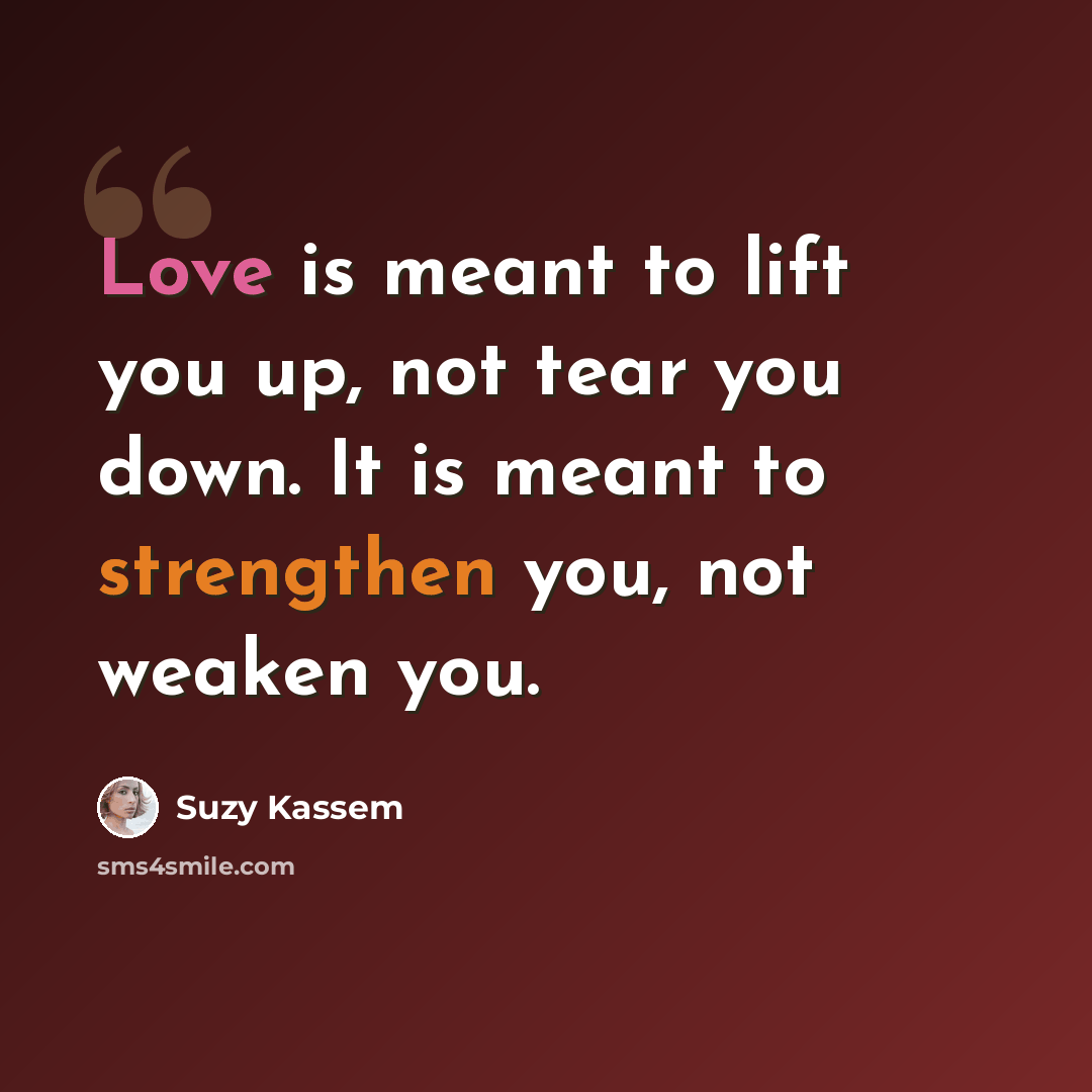“Love is meant to lift you up, not tear you down. It is meant to strengthen you, not weaken you.” quote by Suzy Kassem