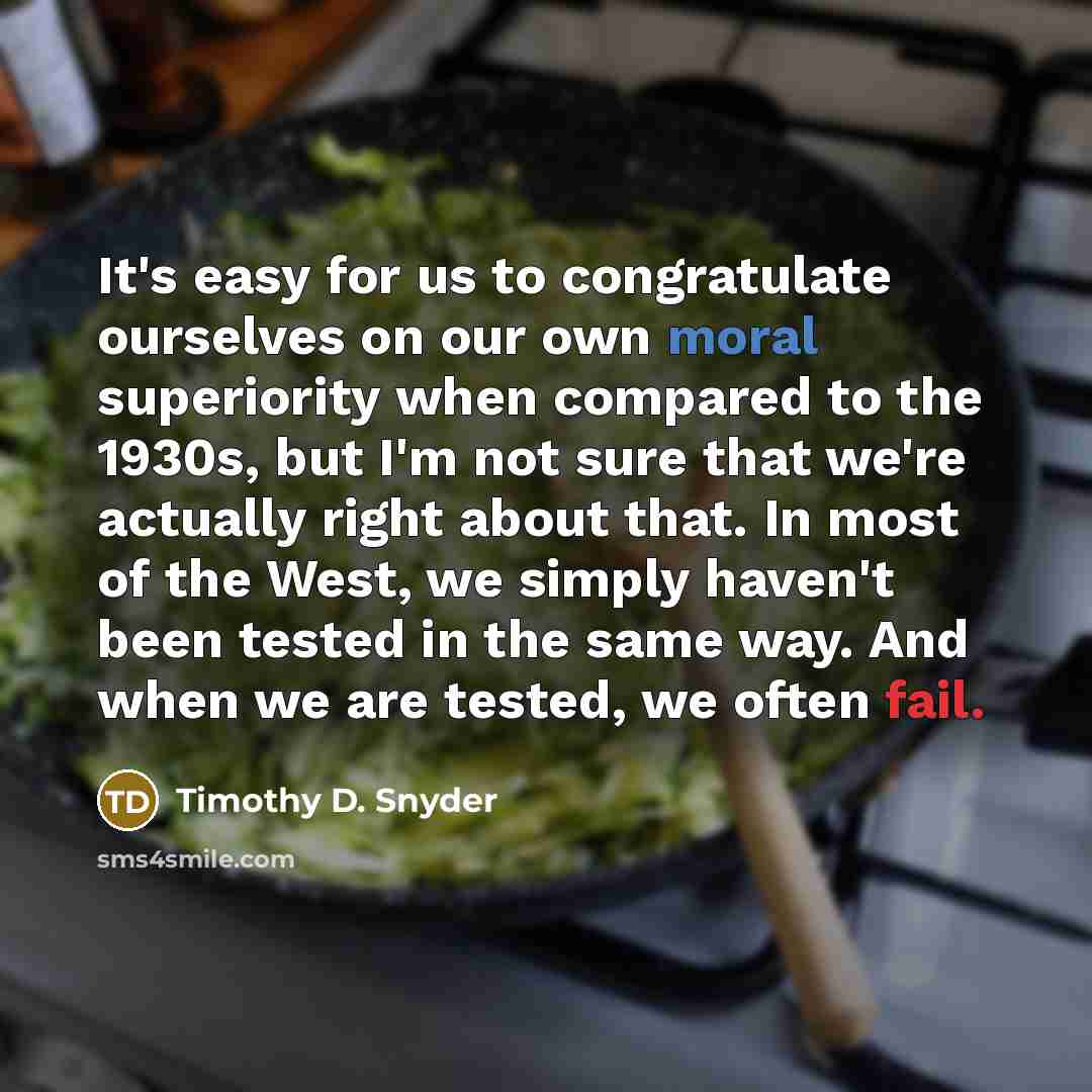 “It's easy for us to congratulate ourselves on our own moral superiority when compared to the 1930s, but I'm not sure that we're actually right about that. In most of the West, we simply haven't been tested in the same way. And when we are tested, we often fail.” quote by Timothy D. Snyder