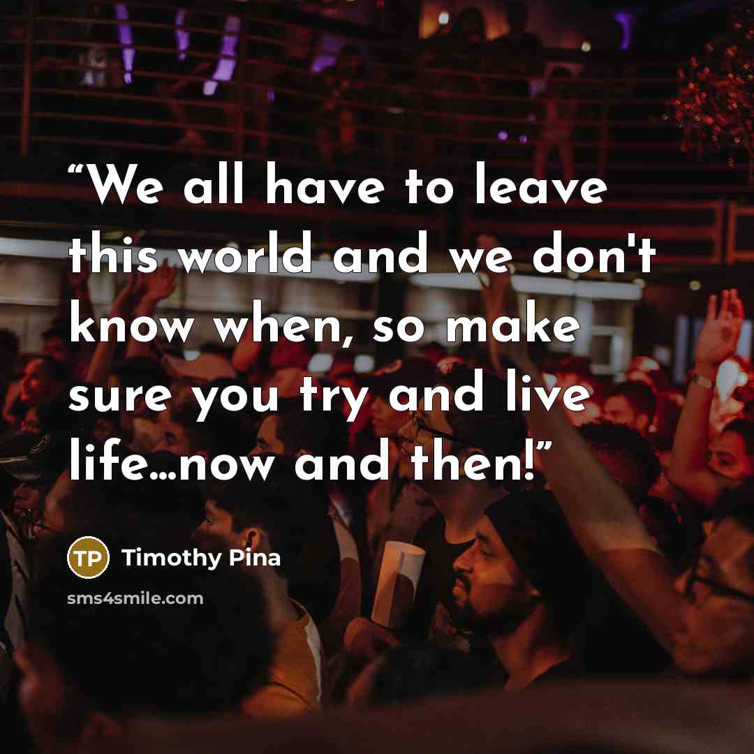 “We all have to leave this world and we don't know when, so make sure you try and live life...now and then!” quote by Timothy Pina